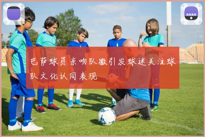 巴萨球员亲吻队徽引发球迷关注球队文化认同表现