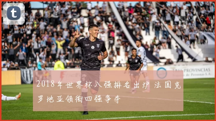 2018年世界杯八强排名出炉 法国克罗地亚领衔四强争夺