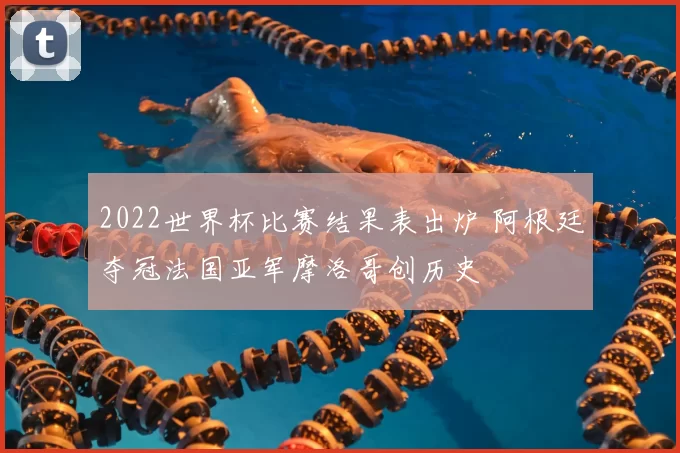 2022世界杯比赛结果表出炉 阿根廷夺冠法国亚军摩洛哥创历史