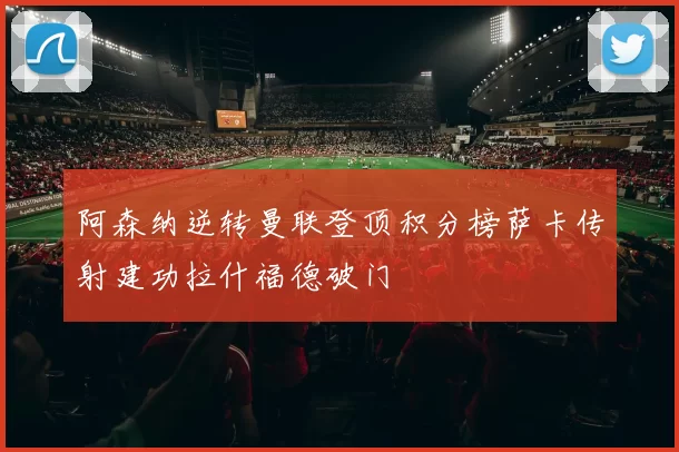 阿森纳逆转曼联登顶积分榜萨卡传射建功拉什福德破门