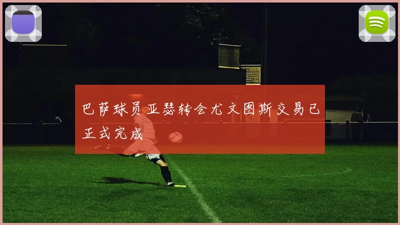 巴萨球员亚瑟转会尤文图斯交易已正式完成