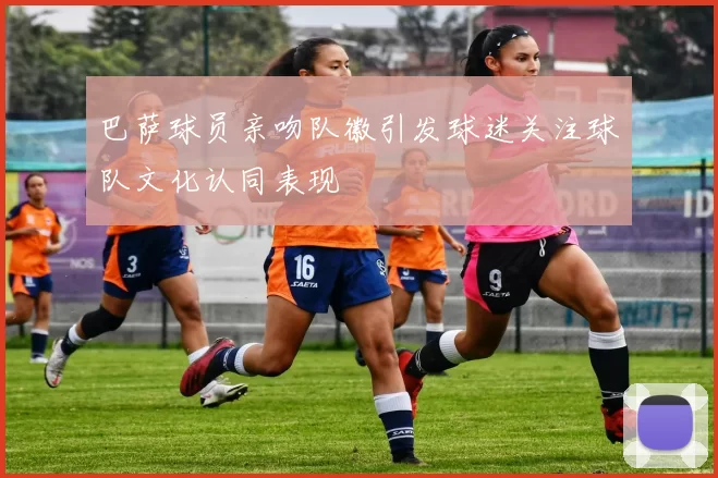 巴萨球员亲吻队徽引发球迷关注球队文化认同表现