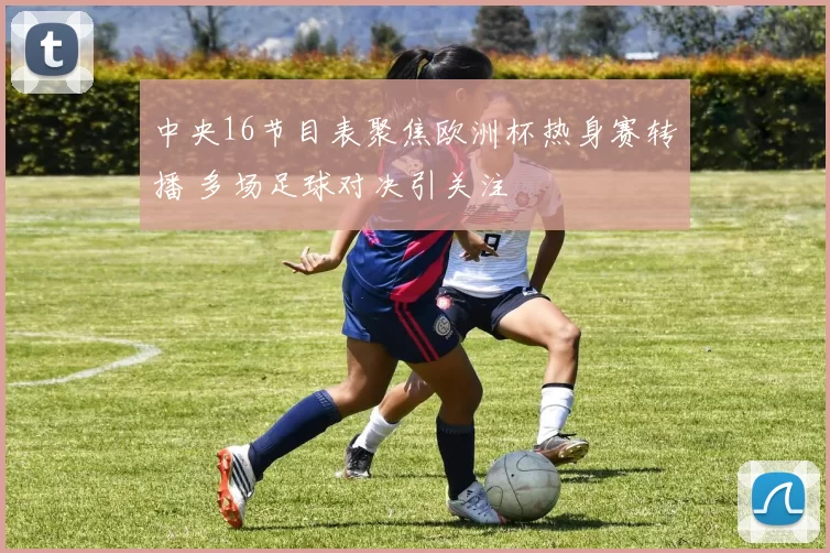 中央16节目表聚焦欧洲杯热身赛转播 多场足球对决引关注