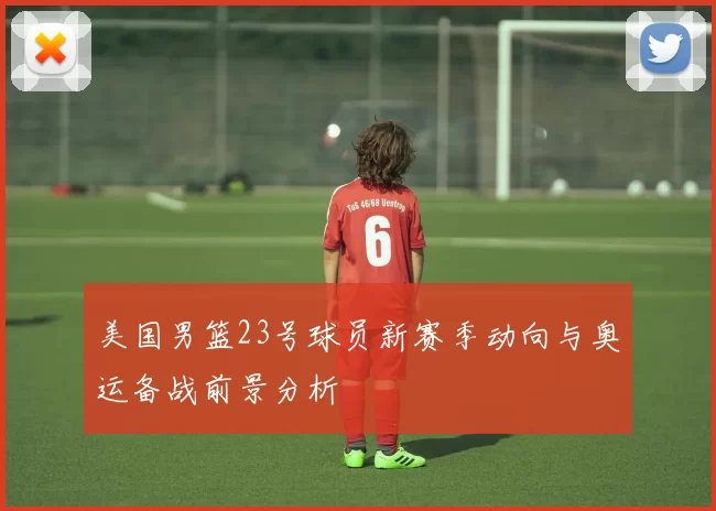 美国男篮23号球员新赛季动向与奥运备战前景分析