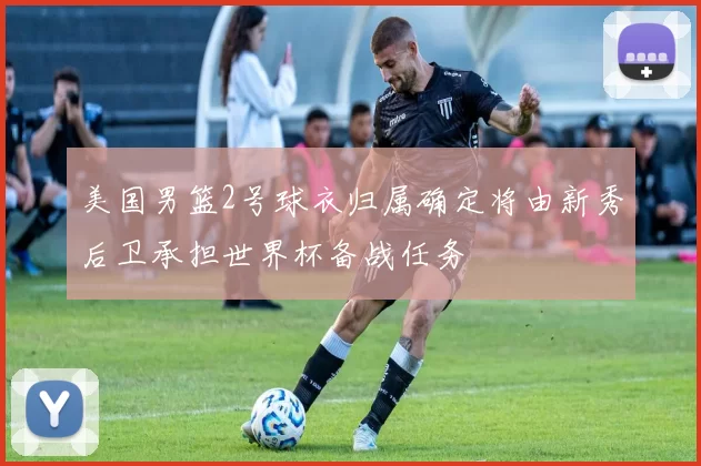 美国男篮2号球衣归属确定将由新秀后卫承担世界杯备战任务