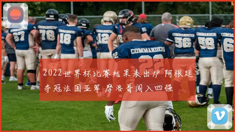 2022世界杯比赛结果表出炉 阿根廷夺冠法国亚军 摩洛哥闯入四强