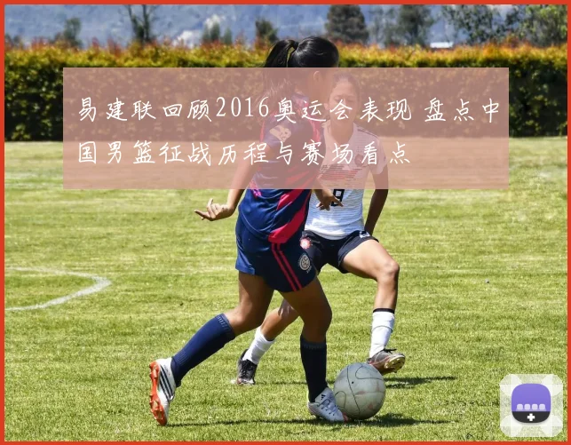 易建联回顾2016奥运会表现 盘点中国男篮征战历程与赛场看点