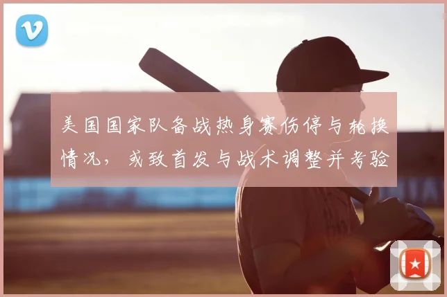美国国家队备战热身赛伤停与轮换情况,或致首发与战术调整并考验深度