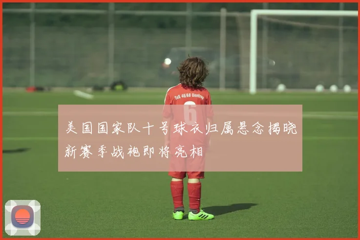 美国国家队十号球衣归属悬念揭晓新赛季战袍即将亮相