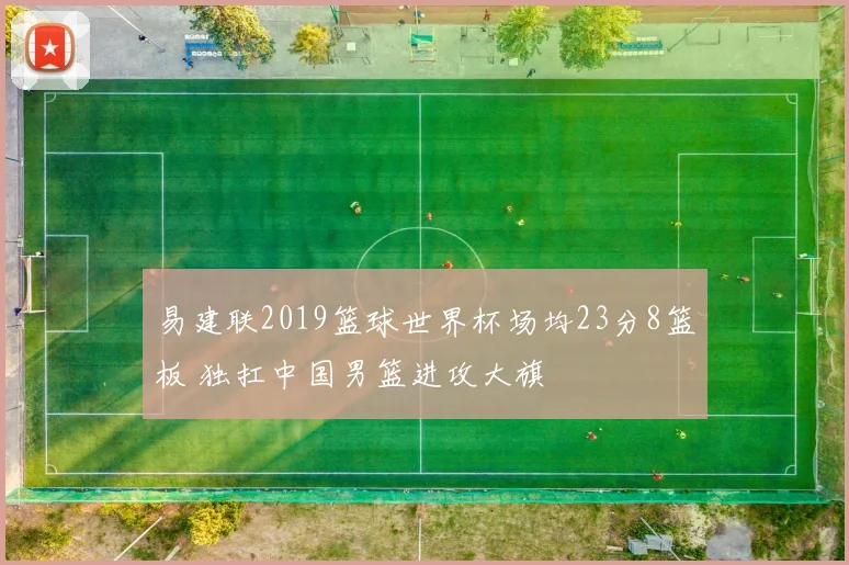 易建联2019篮球世界杯场均23分8篮板 独扛中国男篮进攻大旗