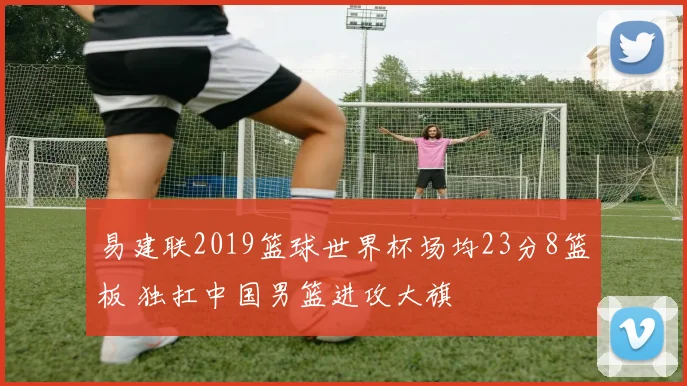 易建联2019篮球世界杯场均23分8篮板 独扛中国男篮进攻大旗